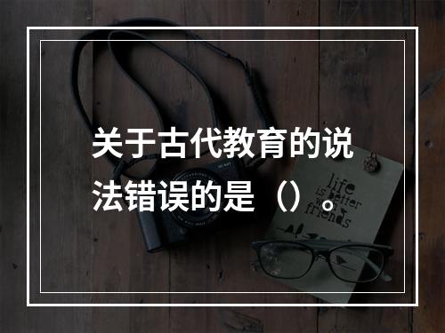 关于古代教育的说法错误的是（）。