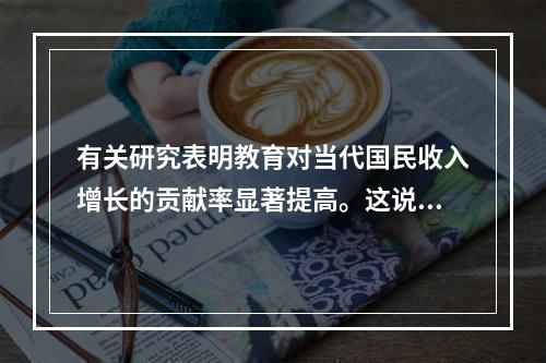 有关研究表明教育对当代国民收入增长的贡献率显著提高。这说明教