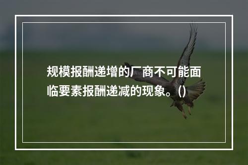 规模报酬递增的厂商不可能面临要素报酬递减的现象。()