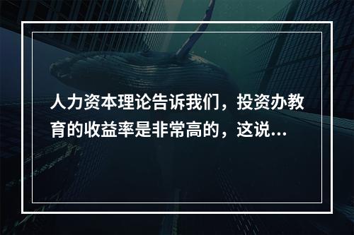 人力资本理论告诉我们，投资办教育的收益率是非常高的，这说明了