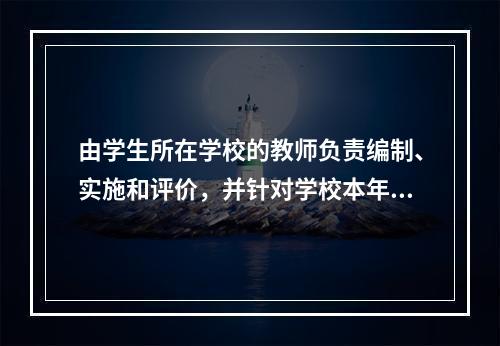 由学生所在学校的教师负责编制、实施和评价，并针对学校本年级或