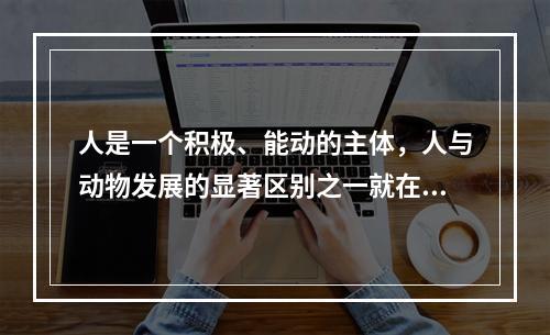 人是一个积极、能动的主体，人与动物发展的显著区别之一就在于人