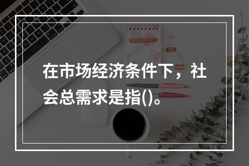 在市场经济条件下，社会总需求是指()。