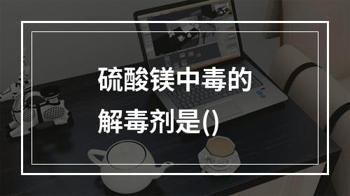 硫酸镁中毒的解毒剂是()