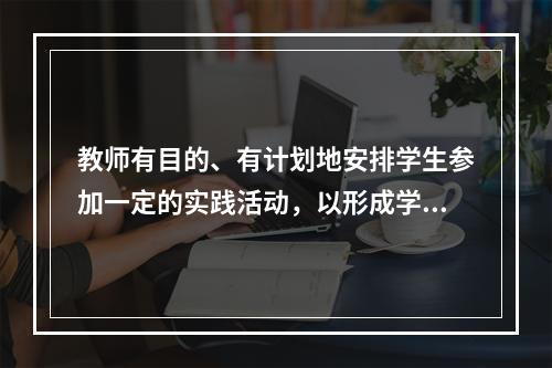 教师有目的、有计划地安排学生参加一定的实践活动，以形成学生良