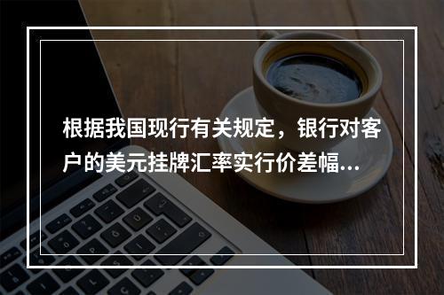 根据我国现行有关规定，银行对客户的美元挂牌汇率实行价差幅度管