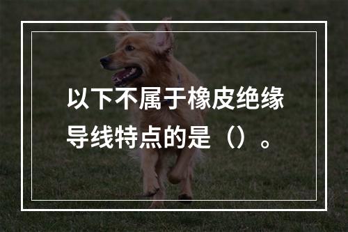 以下不属于橡皮绝缘导线特点的是（）。