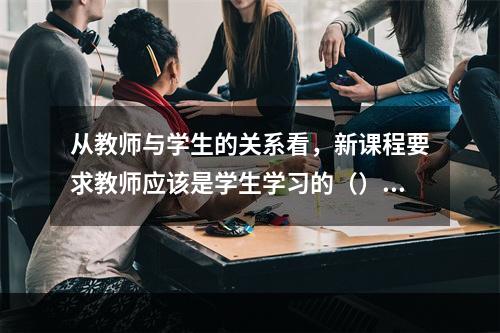 从教师与学生的关系看，新课程要求教师应该是学生学习的（）。