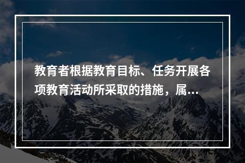 教育者根据教育目标、任务开展各项教育活动所采取的措施，属于学