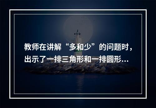 教师在讲解“多和少”的问题时，出示了一排三角形和一排圆形让学