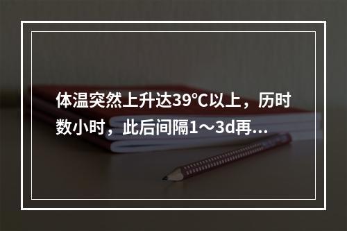 体温突然上升达39℃以上，历时数小时，此后间隔1～3d再发作