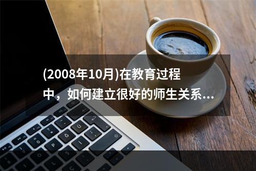 (2008年10月)在教育过程中，如何建立很好的师生关系?