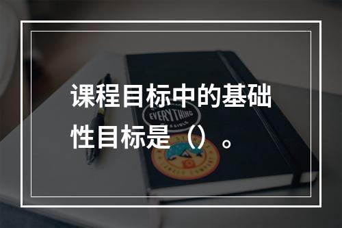 课程目标中的基础性目标是（）。