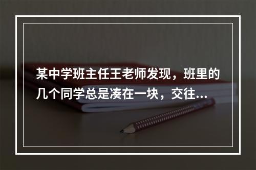 某中学班主任王老师发现，班里的几个同学总是凑在一块，交往密切