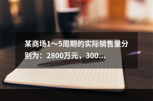 某商场1～5周期的实际销售量分别为：2800万元，3000