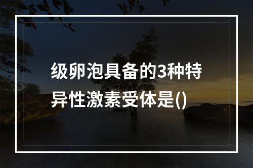 级卵泡具备的3种特异性激素受体是()