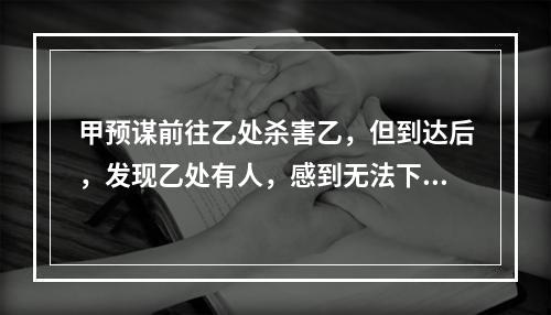 甲预谋前往乙处杀害乙，但到达后，发现乙处有人，感到无法下手，