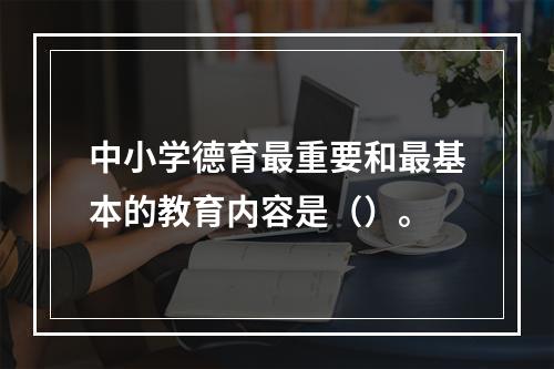 中小学德育最重要和最基本的教育内容是（）。