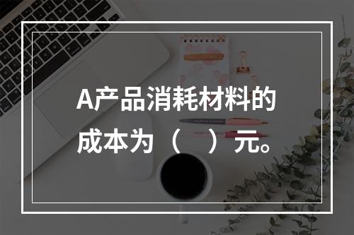 A产品消耗材料的成本为（　）元。