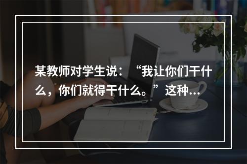 某教师对学生说：“我让你们干什么，你们就得干什么。”这种教师