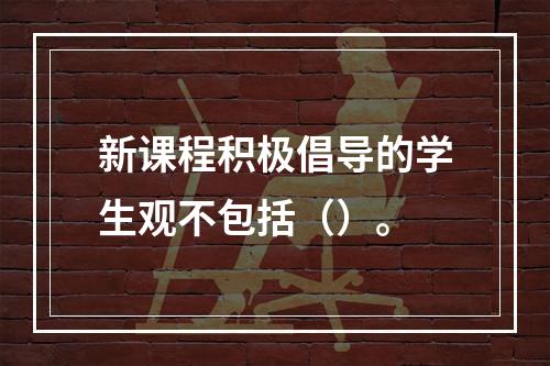 新课程积极倡导的学生观不包括（）。