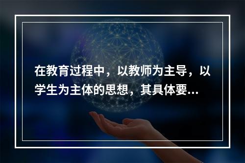 在教育过程中，以教师为主导，以学生为主体的思想，其具体要求是