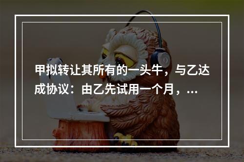 甲拟转让其所有的一头牛，与乙达成协议：由乙先试用一个月，满意