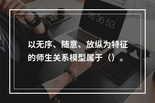 以无序、随意、放纵为特征的师生关系模型属于（）。