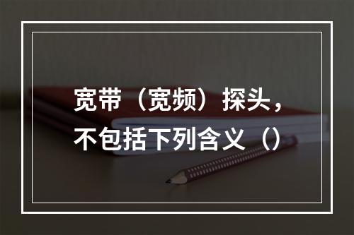 宽带（宽频）探头，不包括下列含义（）