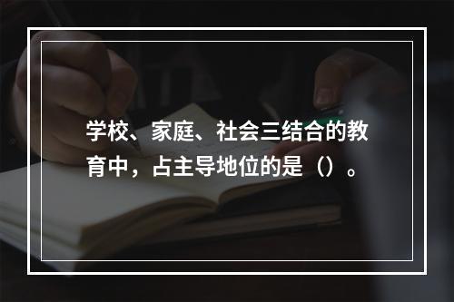 学校、家庭、社会三结合的教育中，占主导地位的是（）。