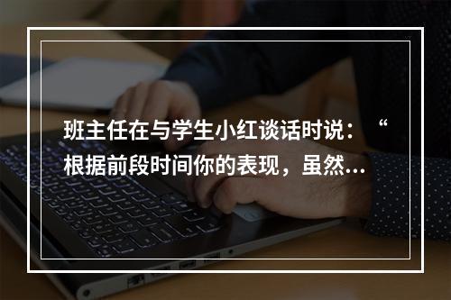 班主任在与学生小红谈话时说：“根据前段时间你的表现，虽然学习