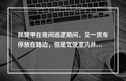 民警甲在夜间巡逻期间，见一货车停放在路边，但是驾驶室内并没有