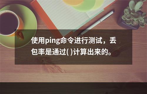 使用ping命令进行测试，丢包率是通过( )计算出来的。