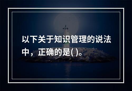 以下关于知识管理的说法中，正确的是( )。