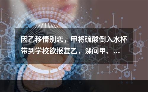 因乙移情别恋，甲将硫酸倒入水杯带到学校欲报复乙，课间甲、乙争