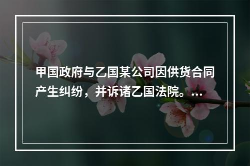 甲国政府与乙国某公司因供货合同产生纠纷，并诉诸乙国法院。甲国