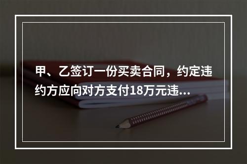 甲、乙签订一份买卖合同，约定违约方应向对方支付18万元违约金