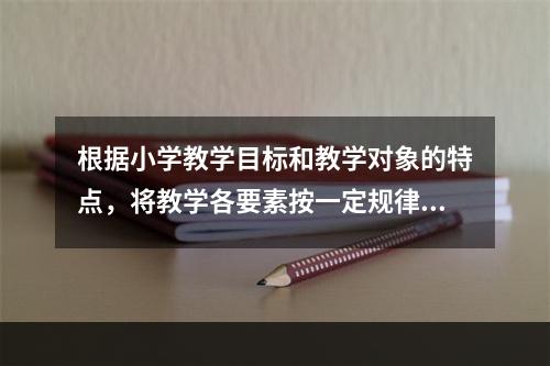 根据小学教学目标和教学对象的特点，将教学各要素按一定规律组合