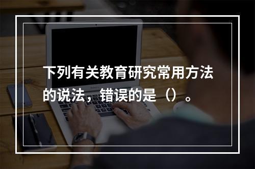 下列有关教育研究常用方法的说法，错误的是（）。