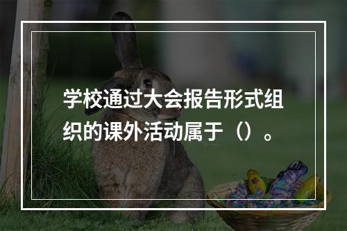 学校通过大会报告形式组织的课外活动属于（）。