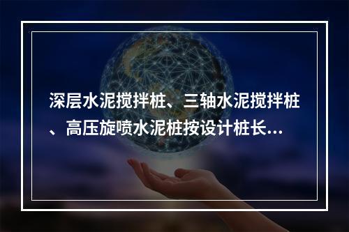 深层水泥搅拌桩、三轴水泥搅拌桩、高压旋喷水泥桩按设计桩长加（