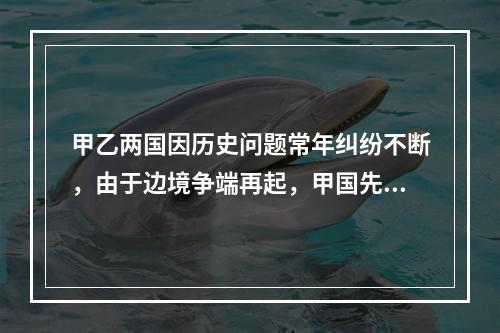 甲乙两国因历史问题常年纠纷不断，由于边境争端再起，甲国先宣布