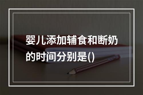 婴儿添加辅食和断奶的时间分别是()