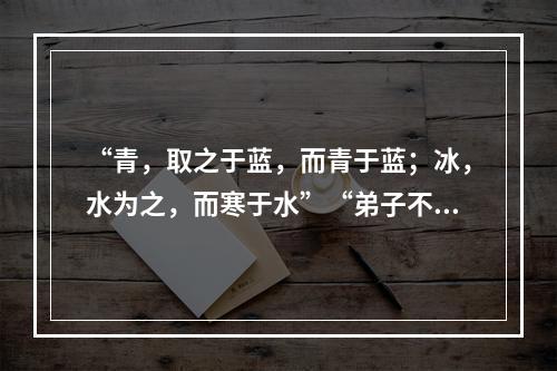 “青，取之于蓝，而青于蓝；冰，水为之，而寒于水”“弟子不必不