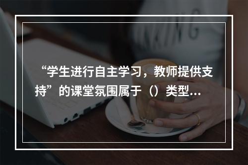 “学生进行自主学习，教师提供支持”的课堂氛围属于（）类型。