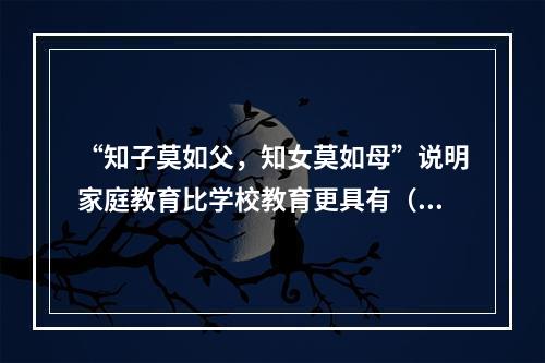 “知子莫如父，知女莫如母”说明家庭教育比学校教育更具有（）。