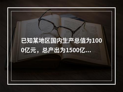 已知某地区国内生产总值为1000亿元，总产出为1500亿元，