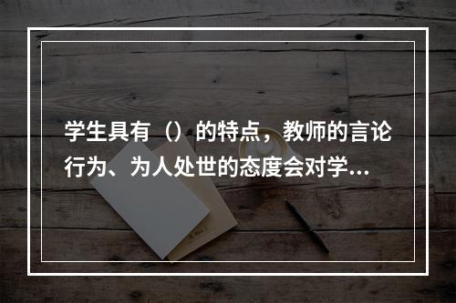 学生具有（）的特点，教师的言论行为、为人处世的态度会对学生具