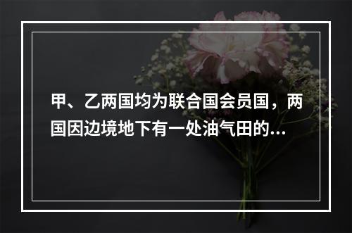 甲、乙两国均为联合国会员国，两国因边境地下有一处油气田的开采