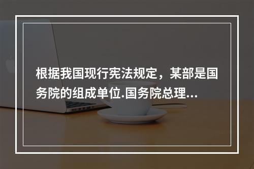 根据我国现行宪法规定，某部是国务院的组成单位.国务院总理拟提